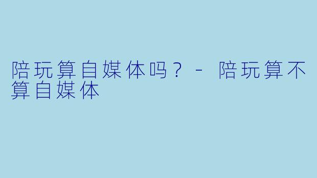 陪玩算自媒体吗?-陪玩算不算自媒体