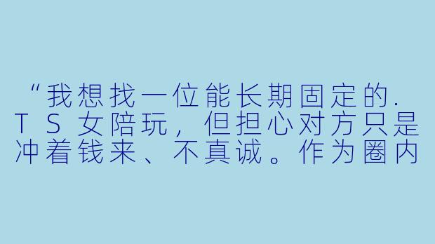 “我想找一位能长期固定的.TS女陪玩，但担心对方只是冲着钱来、不真诚。作为圈内人，你觉得怎么判断对方是真心想交朋友，还是纯商业敷衍？另外，如果我想发展成线下见面，该怎么开口才不显得冒犯？”-TS女陪玩
