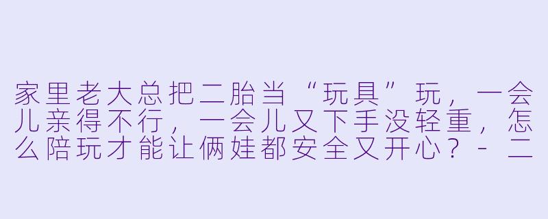 家里老大总把二胎当“玩具”玩，一会儿亲得不行，一会儿又下手没轻重，怎么陪玩才能让俩娃都安全又开心？-二胎陪玩