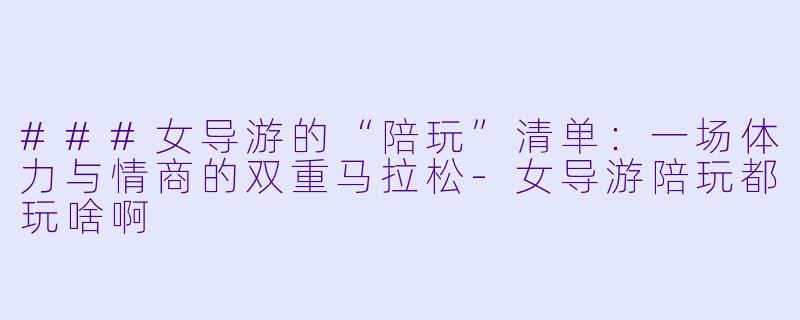 ###女导游的“陪玩”清单:一场体力与情商的双重马拉松-女导游陪玩都玩啥啊
