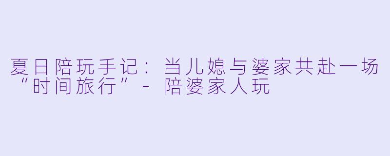 夏日陪玩手记:当儿媳与婆家共赴一场“时间旅行”-陪婆家人玩