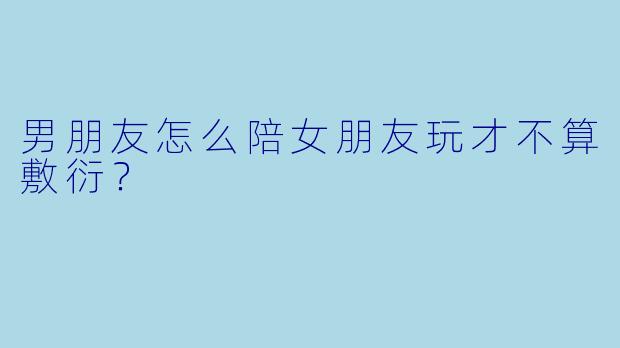 男朋友怎么陪女朋友玩才不算敷衍？