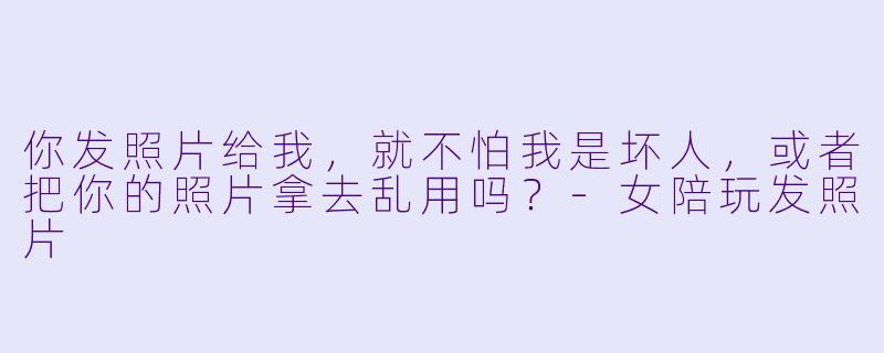 你发照片给我,就不怕我是坏人,或者把你的照片拿去乱用吗?-女陪玩发照片