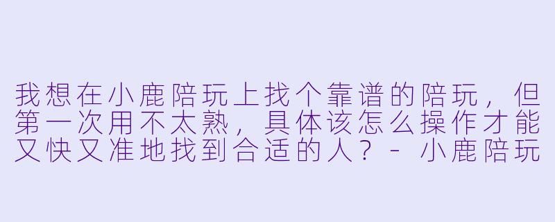 我想在小鹿陪玩上找个靠谱的陪玩,但第一次用不太熟,具体该怎么操作才能又快又准地找到合适的人?-小鹿陪玩如何找陪玩