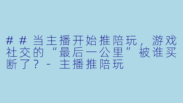 ##当主播开始推陪玩，游戏社交的“最后一公里”被谁买断了？-主播推陪玩