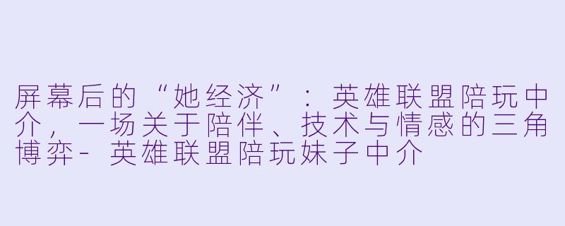 屏幕后的“她经济”：英雄联盟陪玩中介，一场关于陪伴、技术与情感的三角博弈-英雄联盟陪玩妹子中介