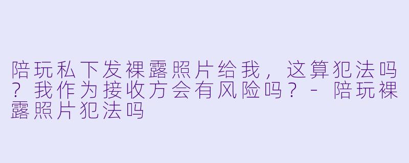 陪玩私下发X 露照片给我,这算犯法吗?我作为接收方会有风险吗?-陪玩X 露照片犯法吗