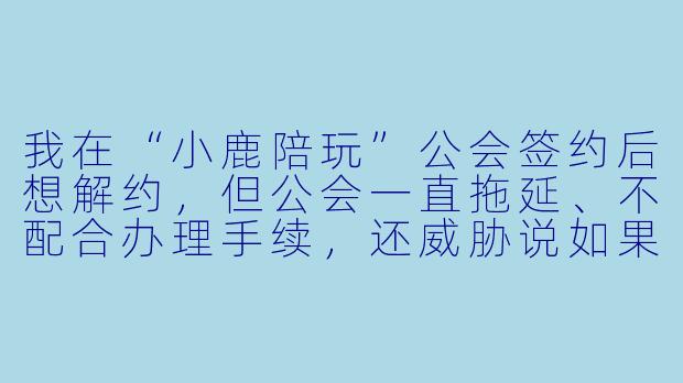 我在“小鹿陪玩”公会签约后想解约,但公会一直拖延、不配合办理手续,还威胁说如果强行退出就要起诉我高额违约金。这种情况下,我到底能不能单方面解约?公会一直不解约,我该怎么办?-小鹿陪玩公会不解约