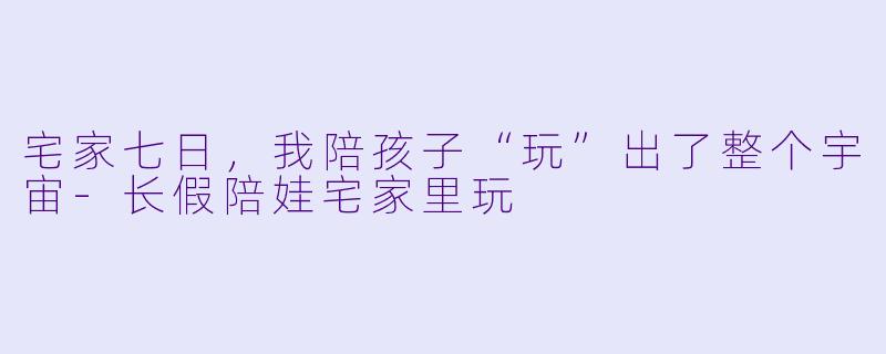 宅家七日,我陪孩子“玩”出了整个宇宙-长假陪娃宅家里玩