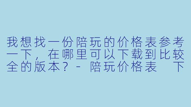 我想找一份陪玩的价格表参考一下,在哪里可以下载到比较全的版本?-陪玩价格表 下载