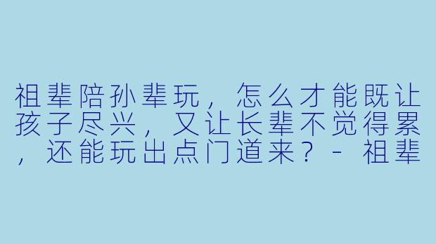 祖辈陪孙辈玩,怎么才能既让孩子尽兴,又让长辈不觉得累,还能玩出点门道来?-祖辈如何陪孙辈玩好