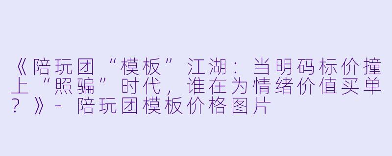《陪玩团“模板”江湖:当明码标价撞上“照骗”时代,谁在为情绪价值买单?》-陪玩团模板价格图片