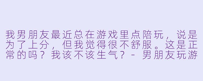 我男朋友最近总在游戏里点陪玩,说是为了上分,但我觉得很不舒服。这是正常的吗?我该不该生气?-男朋友玩游戏点陪玩