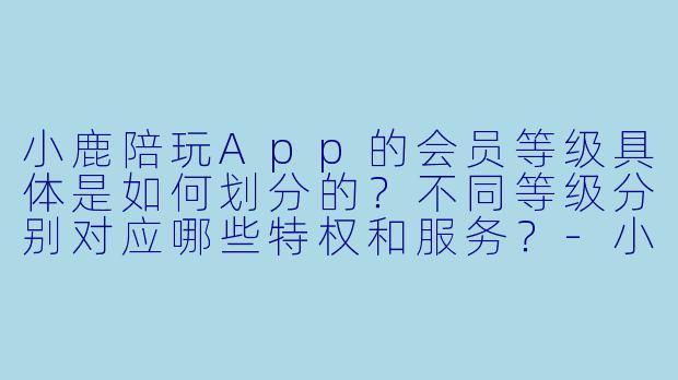 小鹿陪玩App的会员等级具体是如何划分的?不同等级分别对应哪些特权和服务?-小鹿陪玩会员等级划分
