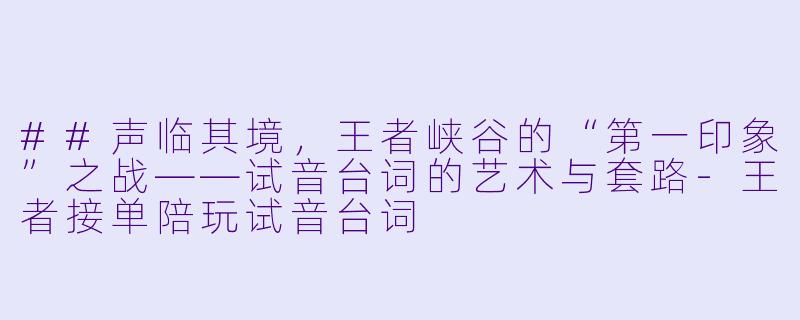 ##声临其境,王者峡谷的“第一印象”之战——试音台词的艺术与套路-王者接单陪玩试音台词