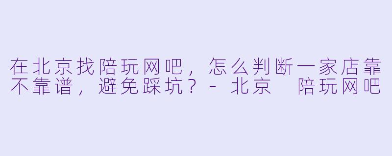 在北京找陪玩网吧，怎么判断一家店靠不靠谱，避免踩坑？