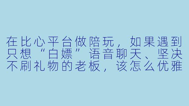 在比心平台做陪玩，如果遇到只想“白X  ”语音聊天、坚决不刷礼物的老板，该怎么优雅地应对而不丢单？