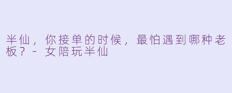半仙，你接单的时候，最怕遇到哪种老板？-女陪玩半仙