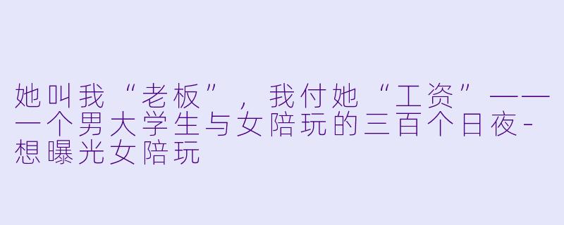 她叫我“老板”,我付她“工资”——一个男大学生与女陪玩的三百个日夜-想曝光女陪玩