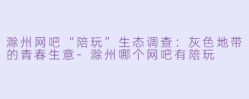 滁州网吧“陪玩”生态调查:灰X 地带的青春生意-滁州哪个网吧有陪玩