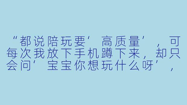 “都说陪玩要‘高质量’，可每次我放下手机蹲下来，却只会问‘宝宝你想玩什么呀’，然后看着他把积木推倒又搭起，十分钟后我自己先走神了。到底什么才算真正‘陪’到了孩子？”-陪孩子玩的文案高质量