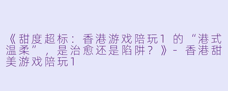 《甜度超标:香港游戏陪玩1的“港式温柔”,是治愈还是陷阱?》-香港甜美游戏陪玩1