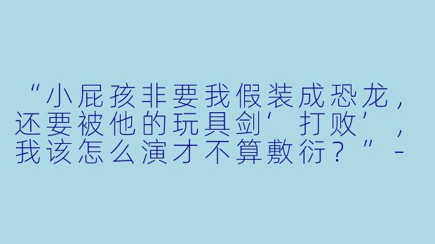 “小屁孩非要我假装成恐龙，还要被他的玩具剑‘打败’，我该怎么演才不算敷衍？”