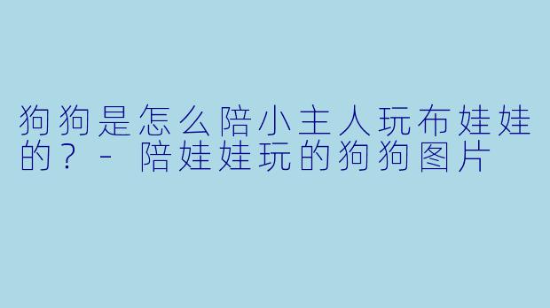 狗狗是怎么陪小主人玩布娃娃的？