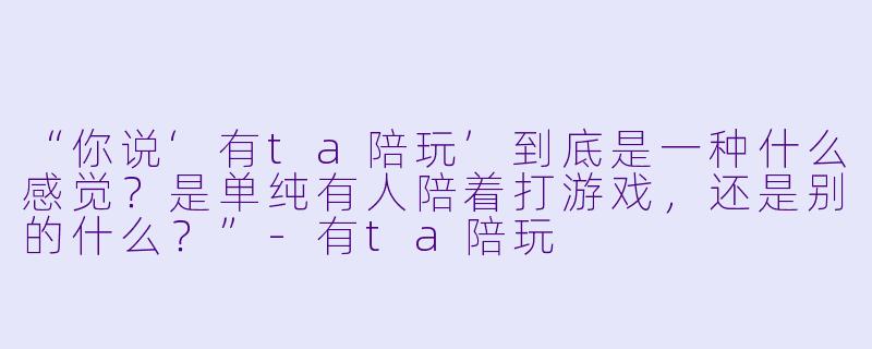 “你说‘有ta陪玩’到底是一种什么感觉?是单纯有人陪着打游戏,还是别的什么?”-有ta陪玩