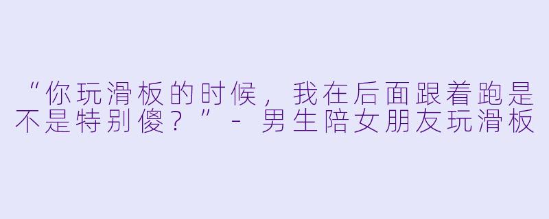 “你玩滑板的时候，我在后面跟着跑是不是特别傻？”-男生陪女朋友玩滑板