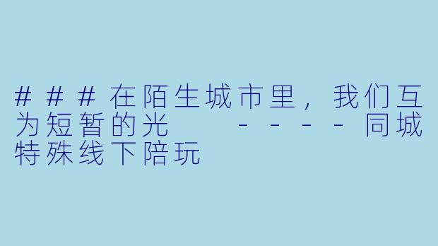 ###在陌生城市里,我们互为短暂的光
----同城特殊线下陪玩