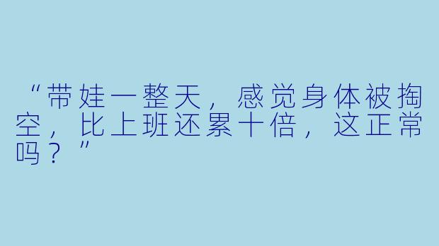 “带娃一整天,感觉身体被掏空,比上班还累十倍,这正常吗?”