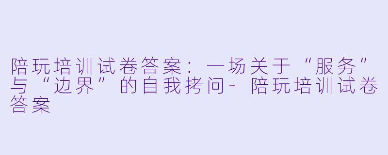 陪玩培训试卷答案:一场关于“服务”与“边界”的自我拷问-陪玩培训试卷答案