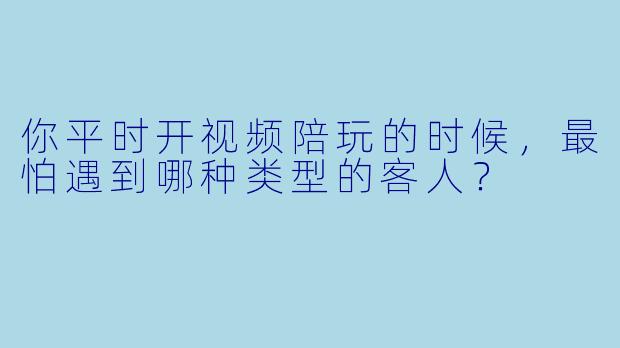 你平时开视频陪玩的时候，最怕遇到哪种类型的客人？