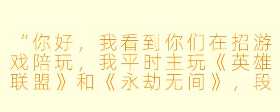 “你好,我看到你们在招游戏陪玩,我平时主玩《英雄联盟》和《永劫无间》,段位都是钻石以上,X 格比较开朗,想了解一下——你们对设备、在线时长和接单流程有什么具体要求吗?另外,如果遇到比较挑剔的老板,你们一般怎么处理?”