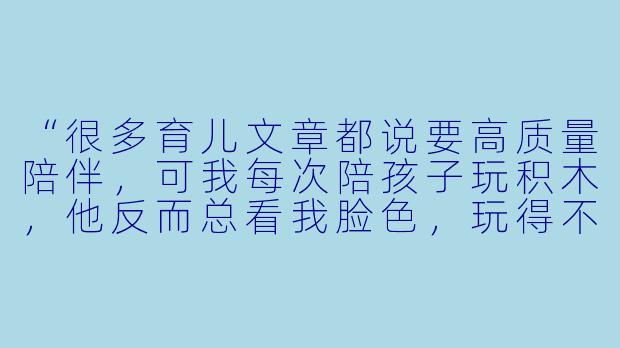 “很多育儿文章都说要高质量陪伴，可我每次陪孩子玩积木，他反而总看我脸X  ，玩得不自在。自己玩时却能搭出各种天马行空的作品。难道‘陪玩’真的不如‘让他自己玩’吗？”