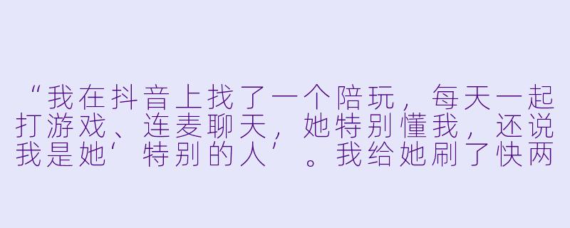“我在抖音上找了一个陪玩,每天一起打游戏、连麦聊天,她特别懂我,还说我是她‘特别的人’。我给她刷了快两万礼物,最近她突然冷淡,说‘别当真,只是工作’。我是不是被PUA了?怎么才能证明她真的对我有过感情?”-抖音陪玩骗感情