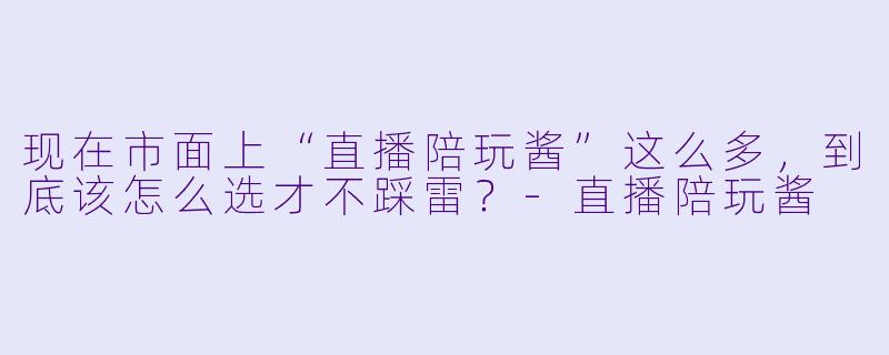 现在市面上“直播陪玩酱”这么多,到底该怎么选才不踩雷?-直播陪玩酱