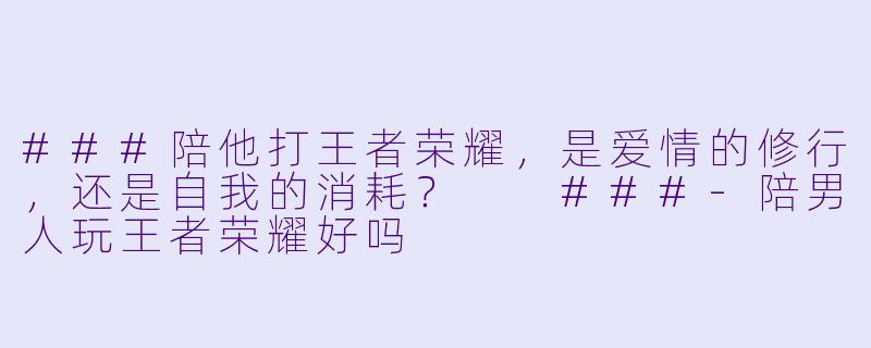 ###陪他打王者荣耀,是爱情的修行,还是自我的消耗?
###-陪男人玩王者荣耀好吗