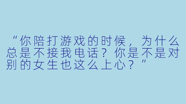 “你陪打游戏的时候，为什么总是不接我电话？你是不是对别的女生也这么上心？”