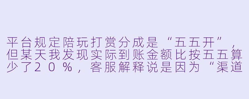 平台规定陪玩打赏分成是“五五开”,但某天我发现实际到账金额比按五五算少了20%,客服解释说是因为“渠道手续费”和“平台服务费”被提前扣除了。这种分成方式合法吗?我该怎么维护自己的权益?-陪玩打赏分成
