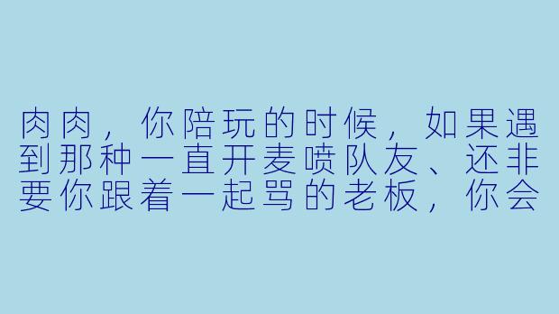 肉肉，你陪玩的时候，如果遇到那种一直开麦喷队友、还非要你跟着一起骂的老板，你会怎么处理？