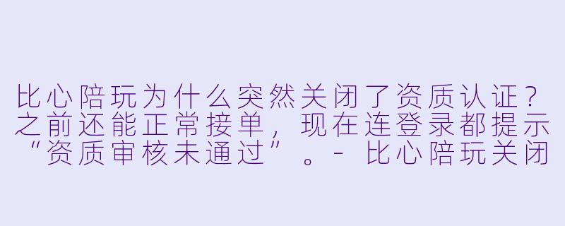 比心陪玩为什么突然关闭了资质认证？之前还能正常接单，现在连登录都提示“资质审核未通过”。-比心陪玩关闭资质