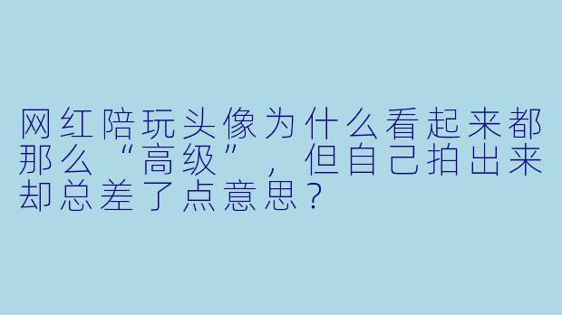 网红陪玩头像为什么看起来都那么“高级”,但自己拍出来却总差了点意思?