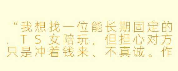 “我想找一位能长期固定的.TS女陪玩，但担心对方只是冲着钱来、不真诚。作为圈内人，你觉得怎么判断对方是真心想交朋友，还是纯商业敷衍？另外，如果我想发展成线下见面，该怎么开口才不显得冒犯？”