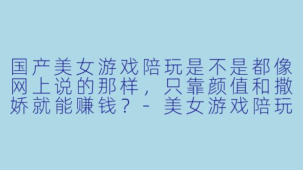 国产美女游戏陪玩是不是都像网上说的那样,只靠颜值和撒娇就能赚钱?-美女游戏陪玩的国产