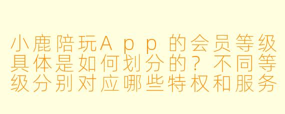 小鹿陪玩App的会员等级具体是如何划分的?不同等级分别对应哪些特权和服务?