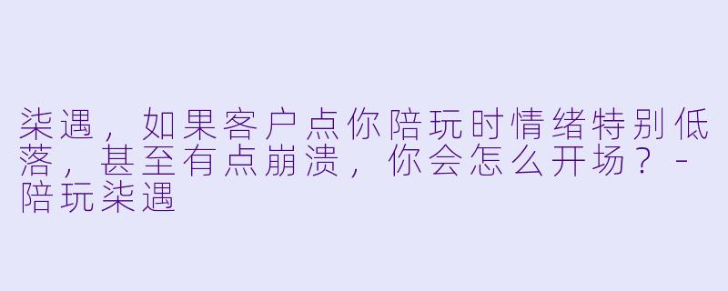 柒遇，如果客户点你陪玩时情绪特别低落，甚至有点崩溃，你会怎么开场？-陪玩柒遇