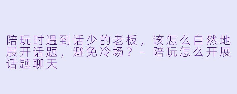 陪玩时遇到话少的老板,该怎么自然地展开话题,避免冷场?-陪玩怎么开展话题聊天