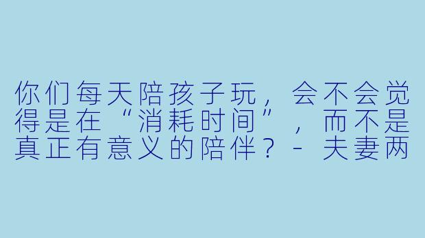 你们每天陪孩子玩,会不会觉得是在“消耗时间”,而不是真正有意义的陪伴?-夫妻两每天陪孩子玩